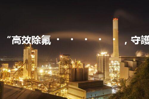 “高效除氟，守護碧水藍天——廢水中氟離子處理新篇章”